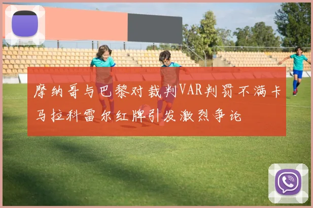 摩纳哥与巴黎对裁判VAR判罚不满卡马拉科雷尔红牌引发激烈争论