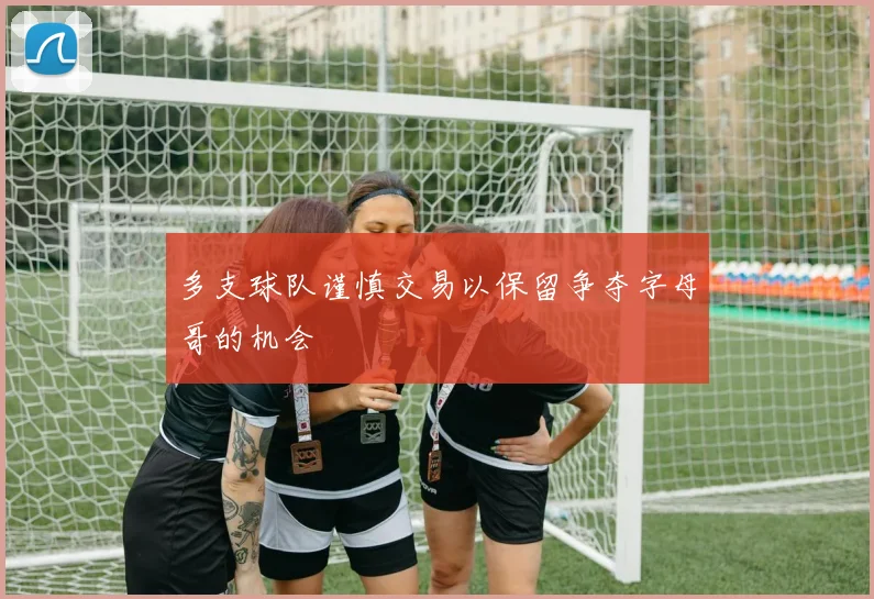 多支球队谨慎交易以保留争夺字母哥的机会