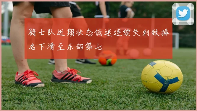 骑士队近期状态低迷连续失利致排名下滑至东部第七