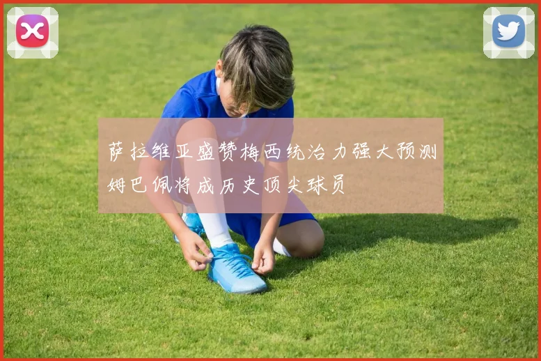 萨拉维亚盛赞梅西统治力强大预测姆巴佩将成历史顶尖球员