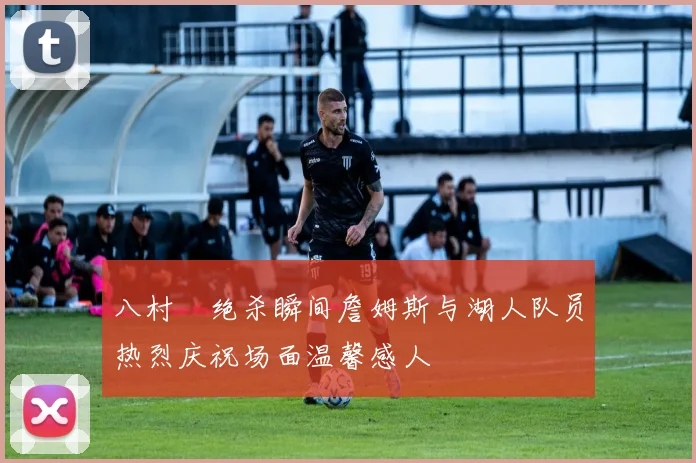 八村塁绝杀瞬间詹姆斯与湖人队员热烈庆祝场面温馨感人