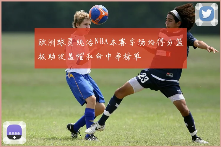 欧洲球员统治NBA本赛季场均得分篮板助攻盖帽和命中率榜单