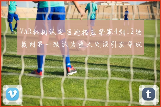 VAR机构认定吕迪格应禁赛4到12场裁判界一致认为重大失误引发争议