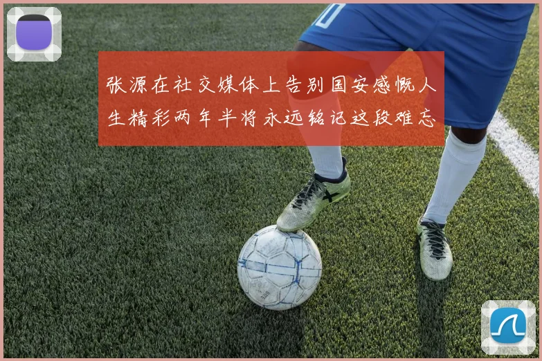 张源在社交媒体上告别国安感慨人生精彩两年半将永远铭记这段难忘故事