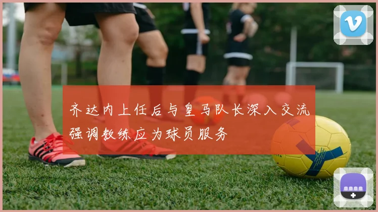 齐达内上任后与皇马队长深入交流强调教练应为球员服务