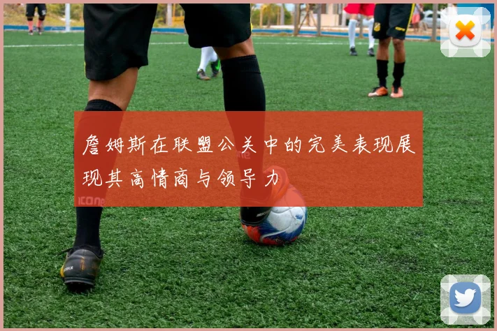 詹姆斯在联盟公关中的完美表现展现其高情商与领导力