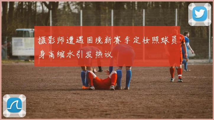 摄影师遭遇困境新赛季定妆照球员身高缩水引发热议