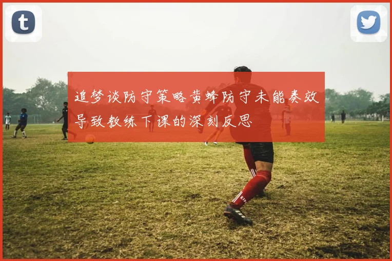 追梦谈防守策略黄蜂防守未能奏效导致教练下课的深刻反思