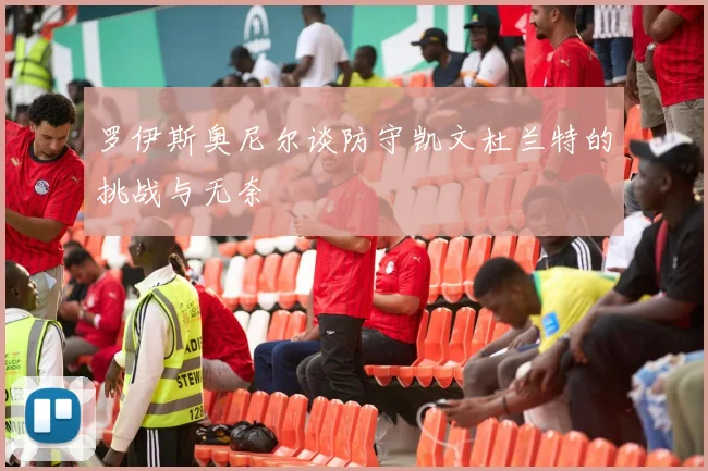 罗伊斯奥尼尔谈防守凯文杜兰特的挑战与无奈