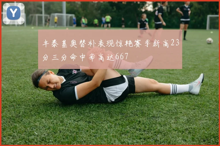 丰泰基奥替补表现惊艳赛季新高23分三分命中率高达667