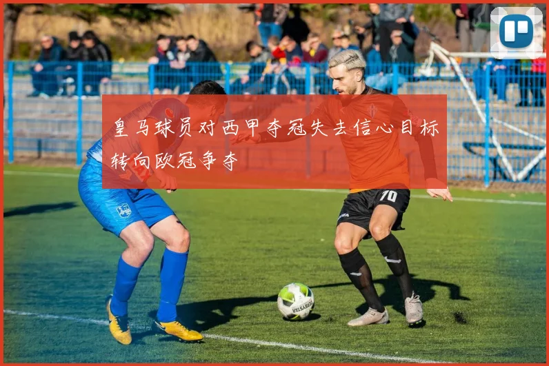 皇马球员对西甲夺冠失去信心目标转向欧冠争夺