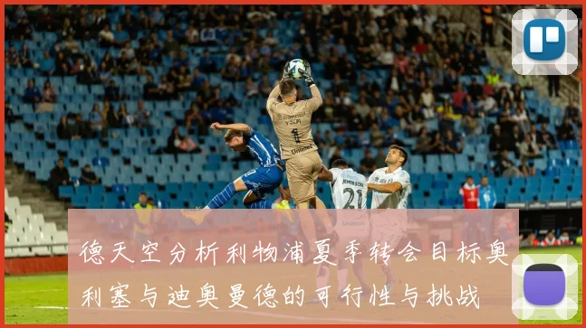 德天空分析利物浦夏季转会目标奥利塞与迪奥曼德的可行性与挑战