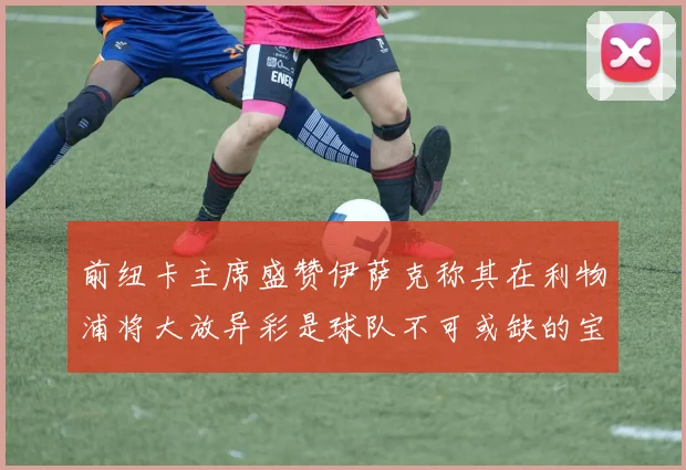 前纽卡主席盛赞伊萨克称其在利物浦将大放异彩是球队不可或缺的宝贵资产