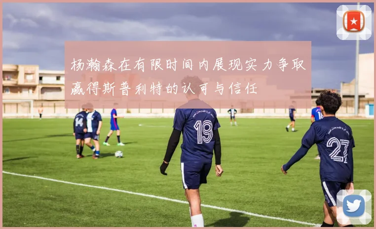 杨瀚森在有限时间内展现实力争取赢得斯普利特的认可与信任