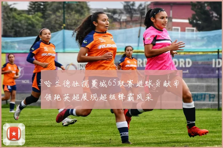 哈兰德独揽曼城65联赛进球贡献率领跑英超展现超级锋霸风采