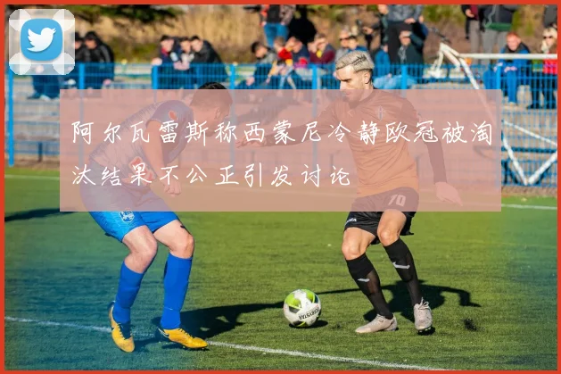 阿尔瓦雷斯称西蒙尼冷静欧冠被淘汰结果不公正引发讨论