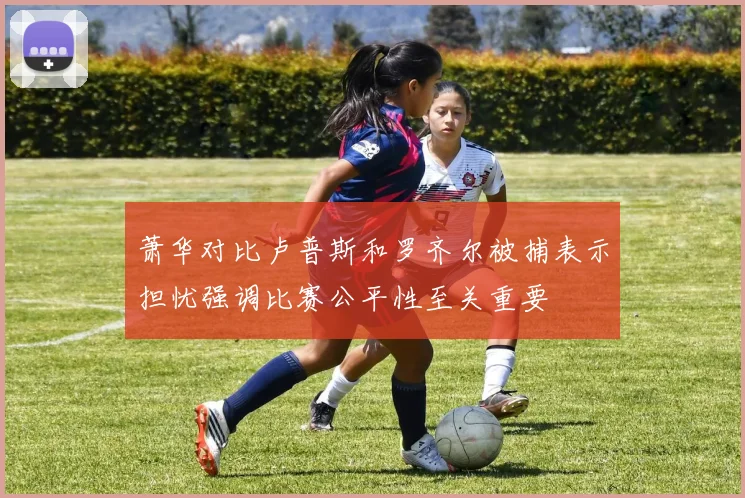 萧华对比卢普斯和罗齐尔被捕表示担忧强调比赛公平性至关重要