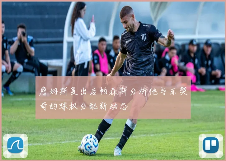 詹姆斯复出后帕森斯分析他与东契奇的球权分配新动态