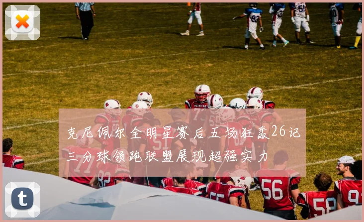 克尼佩尔全明星赛后五场狂轰26记三分球领跑联盟展现超强实力