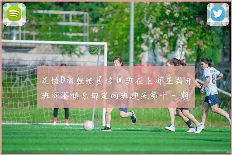 足协D级教练员培训班在上海正式开班海港俱乐部定向班迎来第十一期学员