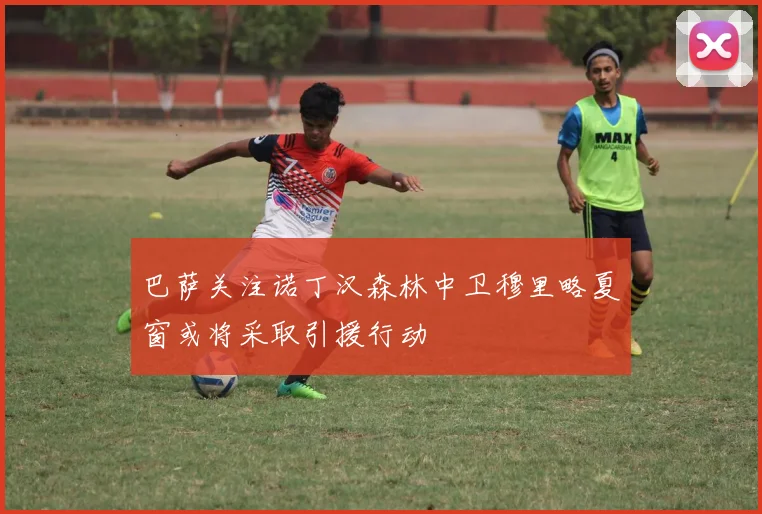 巴萨关注诺丁汉森林中卫穆里略夏窗或将采取引援行动