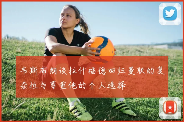 韦斯布朗谈拉什福德回归曼联的复杂性与尊重他的个人选择