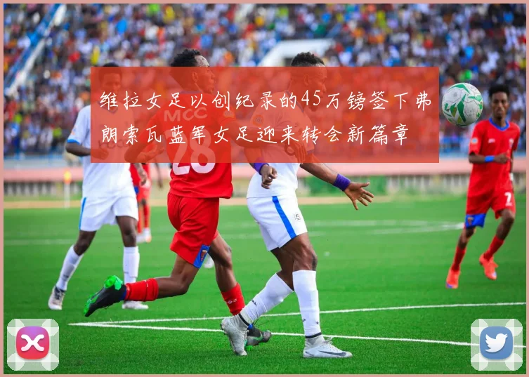 维拉女足以创纪录的45万镑签下弗朗索瓦蓝军女足迎来转会新篇章