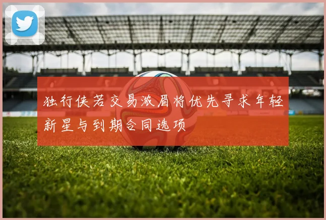 独行侠若交易浓眉将优先寻求年轻新星与到期合同选项