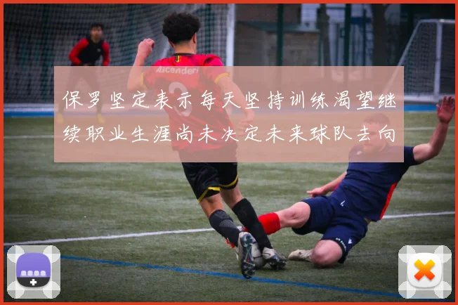 保罗坚定表示每天坚持训练渴望继续职业生涯尚未决定未来球队去向