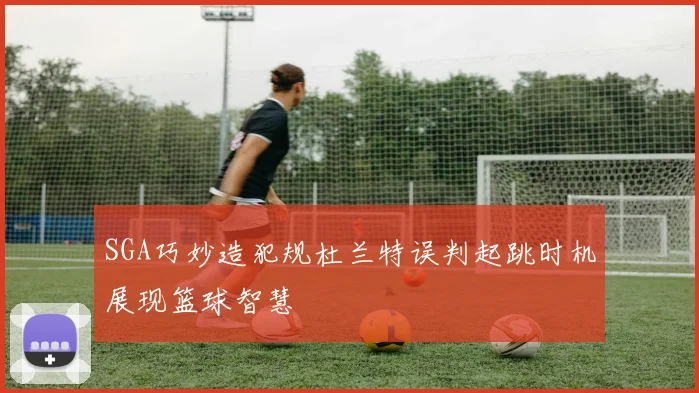 SGA巧妙造犯规杜兰特误判起跳时机展现篮球智慧