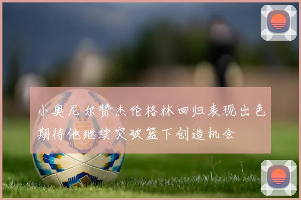 小奥尼尔赞杰伦格林回归表现出色期待他继续突破篮下创造机会